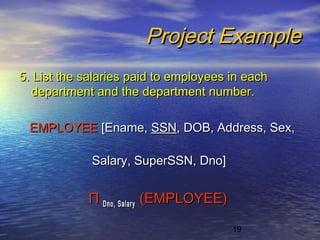 19
Project ExampleProject Example
5. List the salaries paid to employees in each5. List the salaries paid to employees in each
department and the department number.department and the department number.
EMPLOYEEEMPLOYEE [Ename,[Ename, SSNSSN, DOB, Address, Sex,, DOB, Address, Sex,
Salary, SuperSSN, Dno]Salary, SuperSSN, Dno]
ΠΠ Dno, SalaryDno, Salary (EMPLOYEE)(EMPLOYEE)
 
