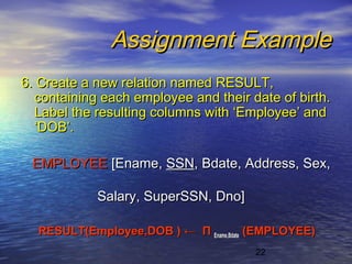 22
Assignment ExampleAssignment Example
6. Create a new relation named RESULT,6. Create a new relation named RESULT,
containing each employee and their date of birth.containing each employee and their date of birth.
Label the resulting columns with ‘Employee’ andLabel the resulting columns with ‘Employee’ and
‘DOB’.‘DOB’.
EMPLOYEEEMPLOYEE [Ename,[Ename, SSNSSN, Bdate, Address, Sex,, Bdate, Address, Sex,
Salary, SuperSSN, Dno]Salary, SuperSSN, Dno]
RESULT(Employee,DOB )RESULT(Employee,DOB ) ←← ΠΠ Ename,BdateEname,Bdate (EMPLOYEE)(EMPLOYEE)
 