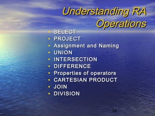 24
Understanding RAUnderstanding RA
OperationsOperations
• SELECTSELECT
• PROJECTPROJECT
• Assignment and NamingAssignment and Naming
• UNIONUNION
• INTERSECTIONINTERSECTION
• DIFFERENCEDIFFERENCE
• Properties of operatorsProperties of operators
• CARTESIAN PRODUCTCARTESIAN PRODUCT
• JOINJOIN
• DIVISIONDIVISION
 