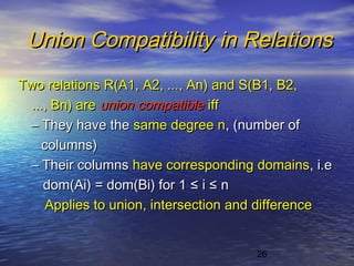26
Union Compatibility in RelationsUnion Compatibility in Relations
Two relations R(A1, A2, ..., An) and S(B1, B2,Two relations R(A1, A2, ..., An) and S(B1, B2,
..., Bn) are..., Bn) are union compatibleunion compatible iffiff
–– They have theThey have the same degree nsame degree n, (number of, (number of
columns)columns)
–– Their columnsTheir columns have corresponding domainshave corresponding domains, i.e, i.e
dom(Ai) = dom(Bi) for 1dom(Ai) = dom(Bi) for 1 ≤≤ ii ≤≤ nn
Applies to union, intersection and differenceApplies to union, intersection and difference
 