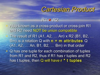 41
Cartesian ProductCartesian Product
R1R1 ×× R2R2
• Also known as a cross-product or cross-join R1Also known as a cross-product or cross-join R1
and R2 needand R2 need NOT be union compatibleNOT be union compatible
• The result of R1 (A1, A2, … An) x R2 (B1, B2, …The result of R1 (A1, A2, … An) x R2 (B1, B2, …
Bm) is a relation Q withBm) is a relation Q with n + m attributesn + m attributes QQ
(A1, A2, … An, B1, B2, … Bm) in that order(A1, A2, … An, B1, B2, … Bm) in that order
• Q has one tuple for each combination of tuplesQ has one tuple for each combination of tuples
from R1 and R2, thus if R1 has r tuples and R2from R1 and R2, thus if R1 has r tuples and R2
has t tuples, thenhas t tuples, then Q will haveQ will have r * t tuplesr * t tuples
 