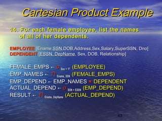 43
Cartesian Product ExampleCartesian Product Example
14. For each female employee, list the names14. For each female employee, list the names
of all of her dependents.of all of her dependents.
EMPLOYEEEMPLOYEE [Ename,[Ename,SSNSSN,DOB,Address,Sex,Salary,SuperSSN, Dno],DOB,Address,Sex,Salary,SuperSSN, Dno]
DEPENDENTDEPENDENT [[ESSN, DepNameESSN, DepName, Sex, DOB, Relationship], Sex, DOB, Relationship]
FEMALE_EMPSFEMALE_EMPS ←← σσ Sex = ‘F’Sex = ‘F’ (EMPLOYEE)(EMPLOYEE)
EMP_NAMESEMP_NAMES ←← ΠΠ Ename, SSNEname, SSN (FEMALE_EMPS)(FEMALE_EMPS)
EMP_DEPENDEMP_DEPEND ←← EMP_NAMESEMP_NAMES ×× DEPENDENTDEPENDENT
ACTUAL_DEPENDACTUAL_DEPEND ←← σσ SSN = ESSNSSN = ESSN (EMP_DEPEND)(EMP_DEPEND)
RESULTRESULT ←← ΠΠ Ename, DepNameEname, DepName (ACTUAL_DEPEND)(ACTUAL_DEPEND)
 