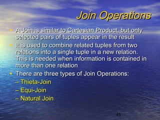 45
Join OperationsJoin Operations
• A Join is similar to Cartesian Product, but onlyA Join is similar to Cartesian Product, but only
selected pairs of tuples appear in the resultselected pairs of tuples appear in the result
• It is used to combine related tuples from twoIt is used to combine related tuples from two
relations into a single tuple in a new relation.relations into a single tuple in a new relation.
This is needed when information is contained inThis is needed when information is contained in
more than one relationmore than one relation
• There are three types of Join Operations:There are three types of Join Operations:
–– Thieta-JoinThieta-Join
–– Equi-JoinEqui-Join
–– Natural JoinNatural Join
 