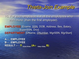 47
Thieta-Join ExampleThieta-Join Example
15. For each employee, list all the employees who15. For each employee, list all the employees who
earn more (than the first employee).earn more (than the first employee).
EMPLOYEEEMPLOYEE [Ename,[Ename, SSNSSN, DOB, Address, Sex, Salary,, DOB, Address, Sex, Salary,
SuperSSN, Dno]SuperSSN, Dno]
DEPARTMENTDEPARTMENT [DName,[DName, DNumberDNumber, MgrSSN, MgrStart], MgrSSN, MgrStart]
AA ←← EMPLOYEEEMPLOYEE
BB ←← EMPLOYEEEMPLOYEE
RESULTRESULT ←← ΠΠ A.Ename, B.EnameA.Ename, B.Ename (A(A⋈⋈ A.Salary< B.SalaryA.Salary< B.Salary BB))
 