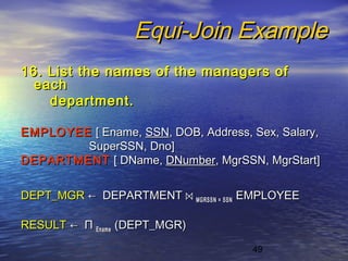49
Equi-Join ExampleEqui-Join Example
16. List the names of the managers of16. List the names of the managers of
eacheach
department.department.
EMPLOYEEEMPLOYEE [ Ename,[ Ename, SSNSSN, DOB, Address, Sex, Salary,, DOB, Address, Sex, Salary,
SuperSSN, Dno]SuperSSN, Dno]
DEPARTMENTDEPARTMENT [ DName,[ DName, DNumberDNumber, MgrSSN, MgrStart], MgrSSN, MgrStart]
DEPT_MGRDEPT_MGR ←← DEPARTMENTDEPARTMENT ⋈⋈ MGRSSN = SSNMGRSSN = SSN EMPLOYEEEMPLOYEE
RESULTRESULT ←← ΠΠ EnameEname (DEPT_MGR)(DEPT_MGR)
 