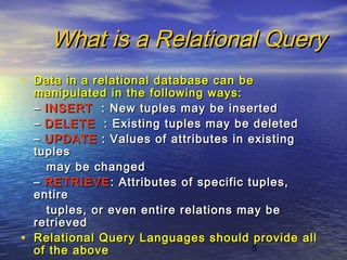 5
What is a Relational QueryWhat is a Relational Query
• Data in a relational database can beData in a relational database can be
manipulated in the following ways:manipulated in the following ways:
–– INSERTINSERT : New tuples may be inserted: New tuples may be inserted
–– DELETEDELETE : Existing tuples may be deleted: Existing tuples may be deleted
–– UPDATEUPDATE : Values of attributes in existing: Values of attributes in existing
tuplestuples
may be changedmay be changed
–– RETRIEVERETRIEVE: Attributes of specific tuples,: Attributes of specific tuples,
entireentire
tuples, or even entire relations may betuples, or even entire relations may be
retrievedretrieved
• Relational Query Languages should provide allRelational Query Languages should provide all
of the aboveof the above
 