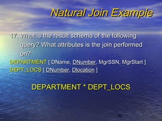 52
Natural Join ExampleNatural Join Example
17. What is the result schema of the following17. What is the result schema of the following
query? What attributes is the join performedquery? What attributes is the join performed
on?on?
DEPARTMENTDEPARTMENT [ DName,[ DName, DNumberDNumber, MgrSSN, MgrStart ], MgrSSN, MgrStart ]
DEPT_LOCSDEPT_LOCS [[ DNumberDNumber,, DlocationDlocation ]]
DEPARTMENT * DEPT_LOCSDEPARTMENT * DEPT_LOCS
 
