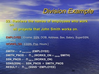 56
Division ExampleDivision Example
22. Retrieve the names of employees who work22. Retrieve the names of employees who work
onon
all projects that John Smith works on.all projects that John Smith works on.
EMPLOYEEEMPLOYEE [ Ename,[ Ename, SSNSSN, DOB, Address, Sex, Salary, SuperSSN,, DOB, Address, Sex, Salary, SuperSSN,
Dno]Dno]
WORKS_ONWORKS_ON [[ ESSNESSN,, PnoPno, Hours ], Hours ]
SMITHSMITH ←← σσ Ename=‘John Smith’Ename=‘John Smith’ (EMPLOYEE)(EMPLOYEE)
SMITH_PNOSSMITH_PNOS ←← ΠΠ PnoPno (WORKS_ON(WORKS_ON ⋈⋈ ESSN=SSNESSN=SSN SMITH)SMITH)
SSN_PNOSSSN_PNOS ←← ΠΠ ESSN, PnoESSN, Pno (WORKS_ON)(WORKS_ON)
SSNS(SSN)SSNS(SSN) ←← SSN_PNOSSSN_PNOS ÷÷ SMITH_PNOSSMITH_PNOS
RESULTRESULT ←← ΠΠ EnameEname (SSNS * EMPLOYEE)(SSNS * EMPLOYEE)
 