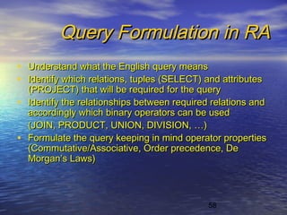 58
Query Formulation in RAQuery Formulation in RA
• Understand what the English query meansUnderstand what the English query means
• Identify which relations, tuples (SELECT) and attributesIdentify which relations, tuples (SELECT) and attributes
(PROJECT) that will be required for the query(PROJECT) that will be required for the query
• Identify the relationships between required relations andIdentify the relationships between required relations and
accordingly which binary operators can be usedaccordingly which binary operators can be used
(JOIN, PRODUCT, UNION, DIVISION, …)(JOIN, PRODUCT, UNION, DIVISION, …)
• Formulate the query keeping in mind operator propertiesFormulate the query keeping in mind operator properties
(Commutative/Associative, Order precedence, De(Commutative/Associative, Order precedence, De
Morgan’s Laws)Morgan’s Laws)
 