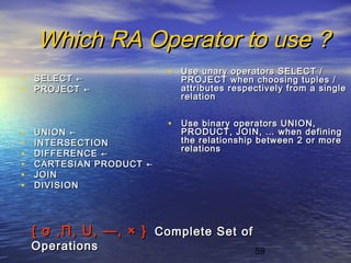 59
Which RA Operator to use ?Which RA Operator to use ?
• SELECTSELECT ←←
• PROJECTPROJECT ←←
• UNIONUNION ←←
• INTERSECTIONINTERSECTION
• DIFFERENCEDIFFERENCE ←←
• CARTESIAN PRODUCTCARTESIAN PRODUCT ←←
• JOINJOIN
• DIVISIONDIVISION
• Use unary operators SELECT /Use unary operators SELECT /
PROJECT when choosing tuples /PROJECT when choosing tuples /
attributes respectively from a singleattributes respectively from a single
relationrelation
• Use binary operators UNION,Use binary operators UNION,
PRODUCT, JOIN, … when definingPRODUCT, JOIN, … when defining
the relationship between 2 or morethe relationship between 2 or more
relationsrelations
{{ σσ ,,ΠΠ,, U,U, ——,, × }× } Complete Set ofComplete Set of
OperationsOperations
 