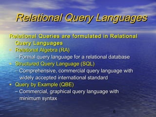 6
Relational Query LanguagesRelational Query Languages
Relational Queries are formulated in RelationalRelational Queries are formulated in Relational
Query LanguagesQuery Languages
• Relational Algebra (RA)Relational Algebra (RA)
–– Formal query language for a relational databaseFormal query language for a relational database
• Structured Query Language (SQL)Structured Query Language (SQL)
–– Comprehensive, commercial query language withComprehensive, commercial query language with
widely accepted international standardwidely accepted international standard
• Query by Example (QBE)Query by Example (QBE)
–– Commercial, graphical query language withCommercial, graphical query language with
minimum syntaxminimum syntax
 