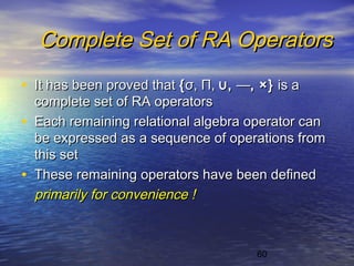 60
Complete Set of RA OperatorsComplete Set of RA Operators
• It has been proved thatIt has been proved that {{σσ,, ΠΠ,, ∪∪,, ——,, ×}×} is ais a
complete set of RA operatorscomplete set of RA operators
• Each remaining relational algebra operator canEach remaining relational algebra operator can
be expressed as a sequence of operations frombe expressed as a sequence of operations from
this setthis set
• These remaining operators have been definedThese remaining operators have been defined
primarily for convenience !primarily for convenience !
 