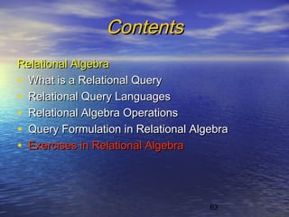 63
ContentsContents
Relational AlgebraRelational Algebra
• What is a Relational QueryWhat is a Relational Query
• Relational Query LanguagesRelational Query Languages
• Relational Algebra OperationsRelational Algebra Operations
• Query Formulation in Relational AlgebraQuery Formulation in Relational Algebra
• Exercises in Relational AlgebraExercises in Relational Algebra
 