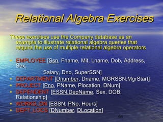 64
Relational Algebra ExercisesRelational Algebra Exercises
These exercises use the Company database as anThese exercises use the Company database as an
example to illustrate relational algebra queries thatexample to illustrate relational algebra queries that
require the use of multiple relational algebra operatorsrequire the use of multiple relational algebra operators
• EMPLOYEEEMPLOYEE [[SsnSsn, Fname, Mit, Lname, Dob, Address,, Fname, Mit, Lname, Dob, Address,
Sex,Sex,
Salary, Dno, SuperSSN]Salary, Dno, SuperSSN]
• DEPARTMENTDEPARTMENT [[DnumberDnumber, Dname, MGRSSN,MgrStart], Dname, MGRSSN,MgrStart]
• PROJECTPROJECT [[PnoPno, PName, Plocation, DNum], PName, Plocation, DNum]
• DEPENDENTDEPENDENT [[ESSN,DepNameESSN,DepName, Sex, DOB,, Sex, DOB,
Relationship]Relationship]
• WORKS_ONWORKS_ON [[ESSNESSN,, PNoPNo, Hours], Hours]
• DEPT_LOCSDEPT_LOCS [[DNumberDNumber,, DLocationDLocation]]
 