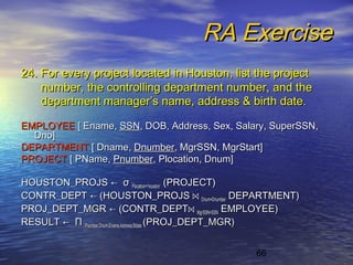 66
RA ExerciseRA Exercise
24. For every project located in Houston, list the project24. For every project located in Houston, list the project
number, the controlling department number, and thenumber, the controlling department number, and the
department manager’s name, address & birth datedepartment manager’s name, address & birth date..
EMPLOYEEEMPLOYEE [ Ename,[ Ename, SSNSSN, DOB, Address, Sex, Salary, SuperSSN,, DOB, Address, Sex, Salary, SuperSSN,
Dno]Dno]
DEPARTMENTDEPARTMENT [ Dname,[ Dname, DnumberDnumber, MgrSSN, MgrStart], MgrSSN, MgrStart]
PROJECTPROJECT [ PName,[ PName, PnumberPnumber, Plocation, Dnum], Plocation, Dnum]
HOUSTON_PROJSHOUSTON_PROJS ←← σσ Plocation=‘houston’Plocation=‘houston’ (PROJECT)(PROJECT)
CONTR_DEPTCONTR_DEPT ←← (HOUSTON_PROJS(HOUSTON_PROJS ⋈⋈ Dnum=DnumberDnum=Dnumber DEPARTMENT)DEPARTMENT)
PROJ_DEPT_MGRPROJ_DEPT_MGR ←← (CONTR_DEPT(CONTR_DEPT⋈⋈ MgrSSN=SSNMgrSSN=SSN EMPLOYEE)EMPLOYEE)
RESULTRESULT ←← ΠΠ Pnumber,Dnum,Ename,Address,BdatePnumber,Dnum,Ename,Address,Bdate (PROJ_DEPT_MGR)(PROJ_DEPT_MGR)
 