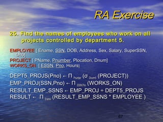 67
RA ExerciseRA Exercise
25. Find the names of employees who work on all25. Find the names of employees who work on all
projects controlled by department 5.projects controlled by department 5.
EMPLOYEEEMPLOYEE [ Ename,[ Ename, SSNSSN, DOB, Address, Sex, Salary, SuperSSN,, DOB, Address, Sex, Salary, SuperSSN,
Dno]Dno]
PROJECTPROJECT [ PName,[ PName, PnumberPnumber, Plocation, Dnum], Plocation, Dnum]
WORKS_ONWORKS_ON [[ ESSNESSN,, PnoPno, Hours, Hours]]
DEPT5_PROJS(Pno)DEPT5_PROJS(Pno) ←← ΠΠ PnumberPnumber ((σσ Dnum=5Dnum=5 (PROJECT))(PROJECT))
EMP_PROJ(SSN,Pno)EMP_PROJ(SSN,Pno) ←← ΠΠ ESSN,PnoESSN,Pno (WORKS_ON)(WORKS_ON)
RESULT_EMP_SSNSRESULT_EMP_SSNS ← E← EMP_PROJMP_PROJ ÷÷ DEPT5_PROJSDEPT5_PROJS
RESULTRESULT ←← ΠΠ EnameEname (RESULT_EMP_SSNS * EMPLOYEE )(RESULT_EMP_SSNS * EMPLOYEE )
 