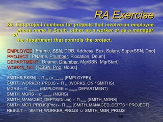 68
RA ExerciseRA Exercise
26. List project numbers for projects that involve an employee26. List project numbers for projects that involve an employee
whose name is Smith, either as a worker or as a managerwhose name is Smith, either as a worker or as a manager
ofof
the department that controls the project.the department that controls the project.
EMPLOYEEEMPLOYEE [ Ename,[ Ename, SSNSSN, DOB, Address, Sex, Salary, SuperSSN, Dno], DOB, Address, Sex, Salary, SuperSSN, Dno]
PROJECTPROJECT [ PName,[ PName, PnumberPnumber, Plocation, Dnum], Plocation, Dnum]
DEPARTMENTDEPARTMENT [ Dname,[ Dname, DnumberDnumber, MgrSSN, MgrStart], MgrSSN, MgrStart]
WORKS_ONWORKS_ON [[ ESSN, PnoESSN, Pno, Hours], Hours]
SMITHS(ESSN)SMITHS(ESSN) ←← ΠΠ SSNSSN ((σσ Ename=‘Smith’Ename=‘Smith’ (EMPLOYEE))(EMPLOYEE))
SMITH_WORKER_PROJSSMITH_WORKER_PROJS ←← ΠΠ PnoPno (WORKS_ON * SMITHS)(WORKS_ON * SMITHS)
MGRSMGRS ←← ΠΠ Ename,DnumberEname,Dnumber (EMPLOYEE(EMPLOYEE ⋈⋈ SSN=MgrSSNSSN=MgrSSN DEPARTMENT)DEPARTMENT)
SMITH_MGRSSMITH_MGRS ←← σσ Ename=‘Smith’Ename=‘Smith’ (MGRS)(MGRS)
SMITH_MANAGED_DEPTS(Dnum)SMITH_MANAGED_DEPTS(Dnum) ←← ΠΠ DnumberDnumber (SMITH_MGRS)(SMITH_MGRS)
SMITH_MGR_PROJS(Pno)SMITH_MGR_PROJS(Pno) ←← ΠΠ PnumberPnumber (SMITH_MANAGED_DEPTS * PROJECT)(SMITH_MANAGED_DEPTS * PROJECT)
RESULTRESULT ←← SMITH_WORKER_PROJSSMITH_WORKER_PROJS ∪∪ SMITH_MGR_PROJSSMITH_MGR_PROJS
 