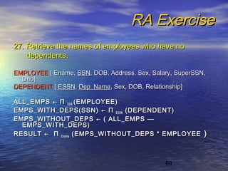 69
RA ExerciseRA Exercise
27. Retrieve the names of employees who have no27. Retrieve the names of employees who have no
dependents.dependents.
EMPLOYEEEMPLOYEE [ Ename,[ Ename, SSNSSN, DOB, Address, Sex, Salary, SuperSSN,, DOB, Address, Sex, Salary, SuperSSN,
Dno]Dno]
DEPENDENTDEPENDENT [[ ESSNESSN,, Dep_NameDep_Name, Sex, DOB, Relationship], Sex, DOB, Relationship]
ALL_EMPSALL_EMPS ←← ΠΠ SSNSSN (EMPLOYEE)(EMPLOYEE)
EMPS_WITH_DEPS(SSN)EMPS_WITH_DEPS(SSN) ←← ΠΠ ESSNESSN (DEPENDENT)(DEPENDENT)
EMPS_WITHOUT_DEPSEMPS_WITHOUT_DEPS ←← ( ALL_EMPS( ALL_EMPS ——
EMPS_WITH_DEPS)EMPS_WITH_DEPS)
RESULTRESULT ←← ΠΠ EnameEname (EMPS_WITHOUT_DEPS * EMPLOYEE(EMPS_WITHOUT_DEPS * EMPLOYEE ))
 