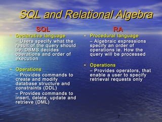7
SQL and Relational AlgebraSQL and Relational Algebra
SQLSQL
• Declarative languageDeclarative language
–– Users specify what theUsers specify what the
result of the query shouldresult of the query should
be, DBMS decidesbe, DBMS decides
operations and order ofoperations and order of
executionexecution
• OperationsOperations
–– Provides commands toProvides commands to
create and modifycreate and modify
database structure anddatabase structure and
constraints (DDL)constraints (DDL)
–– Provides commands toProvides commands to
insert, delete, update andinsert, delete, update and
retrieve (DML)retrieve (DML)
RARA
• Procedural languageProcedural language
–– Algebraic expressionsAlgebraic expressions
specify an order ofspecify an order of
operations ie. How theoperations ie. How the
query will be processedquery will be processed
• OperationsOperations
–– Provides operators, thatProvides operators, that
enable a user to specifyenable a user to specify
retrieval requests onlyretrieval requests only
 