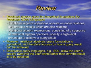 71
ReviewReview
• Relational algebra gives the theoretical foundations forRelational algebra gives the theoretical foundations for
Relational Query LanguagesRelational Query Languages
–– Relational algebra operations operate on entire relations,Relational algebra operations operate on entire relations,
and produce results which are also relationsand produce results which are also relations
–– Relational algebra expressions, consisting of a sequenceRelational algebra expressions, consisting of a sequence
of relational algebra operators, specify a high-levelof relational algebra operators, specify a high-level
procedure to achieve a query resultprocedure to achieve a query result
• However, relational algebraic query formulation isHowever, relational algebraic query formulation is
procedural, and therefore focuses on how a query resultprocedural, and therefore focuses on how a query result
can be achievedcan be achieved
• Declarative query languages, e.g., SQL, allow the user toDeclarative query languages, e.g., SQL, allow the user to
specifyspecify whatwhat info the user wants rather thaninfo the user wants rather than howhow the resultthe result
is to be obtainedis to be obtained
 