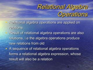 9
Relational AlgebraRelational Algebra
OperationsOperations
• Relational algebra operations are applied onRelational algebra operations are applied on
relationsrelations
• Result of relational algebra operations are alsoResult of relational algebra operations are also
relations, i.e the algebra operations producerelations, i.e the algebra operations produce
new relations from oldnew relations from old
• A sequence of relational algebra operationsA sequence of relational algebra operations
forms a relational algebra expression, whoseforms a relational algebra expression, whose
result will also be a relationresult will also be a relation
 