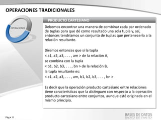 Pág  11
BASES DE DATOS
PRODUCTO CARTESIANO
Debemos encontrar una manera de combinar cada par ordenado
de tuplas para que dé como resultado una sola tupla y, así,
entonces tendríamos un conjunto de tuplas que pertenecería a la
relación resultante.
Diremos entonces que si la tupla
< a1, a2, a3, . . . , am > de la relación A,
se combina con la tupla
< b1, b2, b3, . . . , bn > de la relación B,
la tupla resultante es:
< a1, a2, a3, . . . , am, b1, b2, b3, . . . , bn >
Es decir que la operación producto cartesiano entre relaciones
tiene características que la distinguen con respecto a la operación
producto cartesiano entre conjuntos, aunque esté originada en el
mismo principio.
OPERACIONES
OPERACIONES TRADICIONALES
 