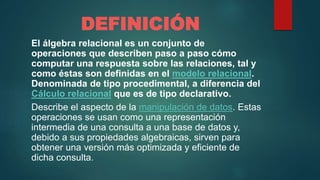 DEFINICIÓN
El álgebra relacional es un conjunto de
operaciones que describen paso a paso cómo
computar una respuesta sobre las relaciones, tal y
como éstas son definidas en el modelo relacional.
Denominada de tipo procedimental, a diferencia del
Cálculo relacional que es de tipo declarativo.
Describe el aspecto de la manipulación de datos. Estas
operaciones se usan como una representación
intermedia de una consulta a una base de datos y,
debido a sus propiedades algebraicas, sirven para
obtener una versión más optimizada y eficiente de
dicha consulta.
 