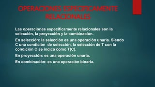 OPERACIONES ESPECIFICAMENTE
RELACIONALES
Las operaciones específicamente relacionales son la
selección, la proyección y la combinación.
En selección: la selección es una operación unaria. Siendo
C una condición de selección, la selección de T con la
condición C se indica como T(C).
En proyección: es una operación unaria.
En combinación: es una operación binaria.
 