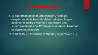 EJEMPLOS
 Si queremos obtener una relación R con los
despachos de la base de datos del ejemplo que
están en el edificio Marina y que tienen una
superficie de más de 12 metros cuadrados, haremos
la siguiente selección:
R := DESPACHOS(edificio = Marina y superficie > 12).
 