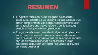 RESUMEN
 El Algebra relacional es un lenguaje de consulta
procedural. Consta de un conjunto de operaciones que
toman como entrada una o dos relaciones y producen
como resultado una nueva relación, por lo tanto, es
posible anidar y combinar operadores.
 El álgebra relacional consiste de algunas simples pero
poderosas maneras de construir nuevas relaciones a
partir de otras. Si pensamos que las relaciones iniciales
son los datos almacenados entonces las nuevas
relaciones se pueden ver como respuestas a algunas
consultas deseadas.
 