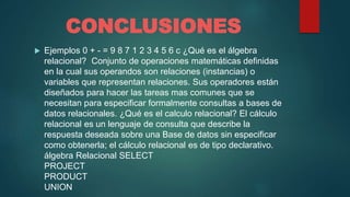 CONCLUSIONES
 Ejemplos 0 + - = 9 8 7 1 2 3 4 5 6 c ¿Qué es el álgebra
relacional? Conjunto de operaciones matemáticas definidas
en la cual sus operandos son relaciones (instancias) o
variables que representan relaciones. Sus operadores están
diseñados para hacer las tareas mas comunes que se
necesitan para especificar formalmente consultas a bases de
datos relacionales. ¿Qué es el calculo relacional? El cálculo
relacional es un lenguaje de consulta que describe la
respuesta deseada sobre una Base de datos sin especificar
como obtenerla; el cálculo relacional es de tipo declarativo.
álgebra Relacional SELECT
PROJECT
PRODUCT
UNION
 
