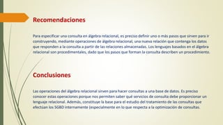 Recomendaciones
Para especificar una consulta en álgebra relacional, es preciso definir uno o más pasos que sirven para ir
construyendo, mediante operaciones de álgebra relacional, una nueva relación que contenga los datos
que responden a la consulta a partir de las relaciones almacenadas. Los lenguajes basados en el álgebra
relacional son procedimentales, dado que los pasos que forman la consulta describen un procedimiento.
Conclusiones
Las operaciones del álgebra relacional sirven para hacer consultas a una base de datos. Es preciso
conocer estas operaciones porque nos permiten saber qué servicios de consulta debe proporcionar un
lenguaje relacional. Además, constituye la base para el estudio del tratamiento de las consultas que
efectúan los SGBD internamente (especialmente en lo que respecta a la optimización de consultas.
 