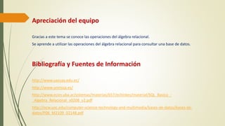 Apreciación del equipo
Gracias a este tema se conoce las operaciones del álgebra relacional.
Se aprende a utilizar las operaciones del álgebra relacional para consultar una base de datos.
Bibliografía y Fuentes de Información
http://www.uazuay.edu.ec/
http://www.unirioja.es/
http://www.econ.uba.ar/sistemas/materias/657/echinkes/material/SQL_Basico_-
_Algebra_Relacional_v0208_v2.pdf
http://ocw.uoc.edu/computer-science-technology-and-multimedia/bases-de-datos/bases-de-
datos/P06_M2109_02148.pdf
 