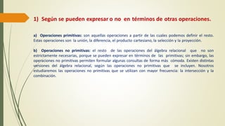 1) Según se pueden expresar o no en términos de otras operaciones.
a) Operaciones primitivas: son aquellas operaciones a partir de las cuales podemos definir el resto.
Estas operaciones son la unión, la diferencia, el producto cartesiano, la selección y la proyección.
b) Operaciones no primitivas: el resto de las operaciones del álgebra relacional que no son
estrictamente necesarias, porque se pueden expresar en términos de las primitivas; sin embargo, las
operaciones no primitivas permiten formular algunas consultas de forma más cómoda. Existen distintas
versiones del álgebra relacional, según las operaciones no primitivas que se incluyen. Nosotros
estudiaremos las operaciones no primitivas que se utilizan con mayor frecuencia: la intersección y la
combinación.
 