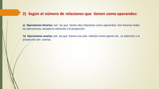 2) Según el número de relaciones que tienen como operandos:
a) Operaciones binarias: son las que tienen dos relaciones como operandos: Son binarias todas
las operaciones, excepto la selección y la proyección.
b) Operaciones unarias: son las que tienen una sola relación como operan do. La selección y la
proyección son unarias.
 