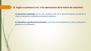 3) Según se parecen o no a las operaciones de la teoría de conjuntos:
a). Operaciones conjuntistas: son las que se parecen a las de la teoría de conjuntos. Se trata de la
unión, la intersección, la diferencia y el producto cartesiano.
b). Operaciones específicamente relacionales: son el resto de las operaciones; es decir, la selección, la
proyección y la combinación.
 