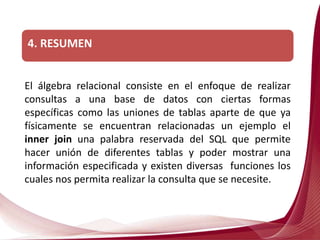 4. RESUMEN
El álgebra relacional consiste en el enfoque de realizar
consultas a una base de datos con ciertas formas
específicas como las uniones de tablas aparte de que ya
físicamente se encuentran relacionadas un ejemplo el
inner join una palabra reservada del SQL que permite
hacer unión de diferentes tablas y poder mostrar una
información especificada y existen diversas funciones los
cuales nos permita realizar la consulta que se necesite.
 