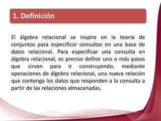 El álgebra relacional se inspira en la teoría de
conjuntos para especificar consultas en una base de
datos relacional. Para especificar una consulta en
álgebra relacional, es preciso definir uno o más pasos
que sirven para ir construyendo, mediante
operaciones de álgebra relacional, una nueva relación
que contenga los datos que responden a la consulta a
partir de las relaciones almacenadas.
1. Definición
 