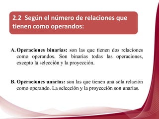 2.2 Según el número de relaciones que
tienen como operandos:
A. Operaciones binarias: son las que tienen dos relaciones
como operandos. Son binarias todas las operaciones,
excepto la selección y la proyección.
B. Operaciones unarias: son las que tienen una sola relación
como operando. La selección y la proyección son unarias.
 
