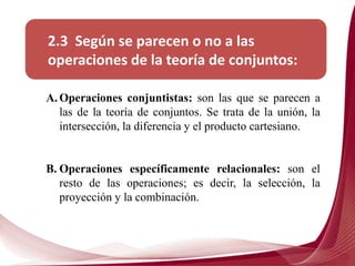 2.3 Según se parecen o no a las
operaciones de la teoría de conjuntos:
A. Operaciones conjuntistas: son las que se parecen a
las de la teoría de conjuntos. Se trata de la unión, la
intersección, la diferencia y el producto cartesiano.
B. Operaciones específicamente relacionales: son el
resto de las operaciones; es decir, la selección, la
proyección y la combinación.
 
