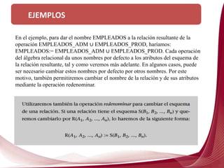 EJEMPLOS
En el ejemplo, para dar el nombre EMPLEADOS a la relación resultante de la
operación EMPLEADOS_ADM ∪ EMPLEADOS_PROD, haríamos:
EMPLEADOS:= EMPLEADOS_ADM ∪ EMPLEADOS_PROD. Cada operación
del álgebra relacional da unos nombres por defecto a los atributos del esquema de
la relación resultante, tal y como veremos más adelante. En algunos casos, puede
ser necesario cambiar estos nombres por defecto por otros nombres. Por este
motivo, también permitiremos cambiar el nombre de la relación y de sus atributos
mediante la operación redenominar.
 