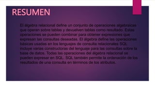 El álgebra relacional define un conjunto de operaciones algebraicas
que operan sobre tablas y devuelven tablas como resultado. Estas
operaciones se pueden combinar para obtener expresiones que
expresan las consultas deseadas. El álgebra define las operaciones
básicas usadas en los lenguajes de consulta relacionales SQL
incluye varias constructoras del lenguaje para las consultas sobre la
base de datos. Todas las operaciones del álgebra relacional se
pueden expresar en SQL. SQL también permite la ordenación de los
resultados de una consulta en términos de los atributos.
 