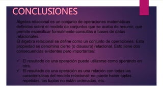 Álgebra relacional es un conjunto de operaciones matemáticas
definidas sobre el modelo de conjuntos que se acaba de resumir, que
permite especificar formalmente consultas a bases de datos
relacionales.
El álgebra relacional se define como un conjunto de operaciones. Esta
propiedad se denomina cierre (o clausura) relacional. Esto tiene dos
consecuencias evidentes pero importantes:
 El resultado de una operación puede utilizarse como operando en
otra.
 El resultado de una operación es una relación con todas las
características del modelo relacional: no puede haber tuplas
repetidas, las tuplas no están ordenadas, etc.
 