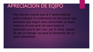 Nos damos cuenta que al ir desarrollando
estos trabajos no enteramos de los pasos que
tenemos que seguir para desarrollar un buen
sistema el cual será útil para todas la
personas que le den uso, por lo tanto aparte
de ser un trabajo es para la formación de un
buen estudiante.
 