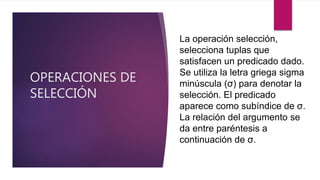 OPERACIONES DE
SELECCIÓN
La operación selección,
selecciona tuplas que
satisfacen un predicado dado.
Se utiliza la letra griega sigma
minúscula (σ) para denotar la
selección. El predicado
aparece como subíndice de σ.
La relación del argumento se
da entre paréntesis a
continuación de σ.
 