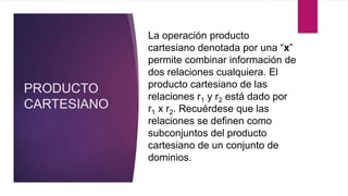 PRODUCTO
CARTESIANO
La operación producto
cartesiano denotada por una “x”
permite combinar información de
dos relaciones cualquiera. El
producto cartesiano de las
relaciones r1 y r2 está dado por
r1 x r2. Recuérdese que las
relaciones se definen como
subconjuntos del producto
cartesiano de un conjunto de
dominios.
 