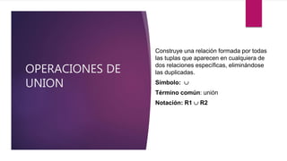 OPERACIONES DE
UNION
Construye una relación formada por todas
las tuplas que aparecen en cualquiera de
dos relaciones específicas, eliminándose
las duplicadas.
Símbolo: 
Término común: unión
Notación: R1  R2
 