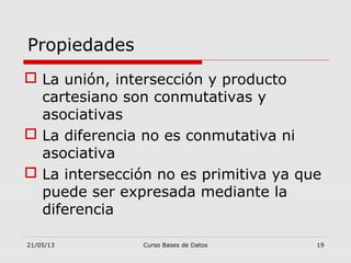 21/05/13 Curso Bases de Datos 19
 La unión, intersección y producto
cartesiano son conmutativas y
asociativas
 La diferencia no es conmutativa ni
asociativa
 La intersección no es primitiva ya que
puede ser expresada mediante la
diferencia
Propiedades
 