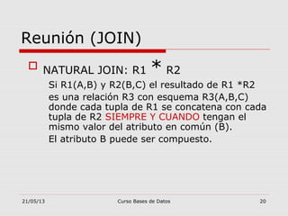 21/05/13 Curso Bases de Datos 20
Reunión (JOIN)
 NATURAL JOIN: R1 * R2
Si R1(A,B) y R2(B,C) el resultado de R1 *R2
es una relación R3 con esquema R3(A,B,C)
donde cada tupla de R1 se concatena con cada
tupla de R2 SIEMPRE Y CUANDO tengan el
mismo valor del atributo en común (B).
El atributo B puede ser compuesto.
 