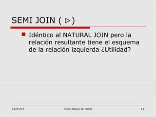 21/05/13 Curso Bases de Datos 23
SEMI JOIN ( ⊳)
 Idéntico al NATURAL JOIN pero la
relación resultante tiene el esquema
de la relación izquierda ¿Utilidad?
 
